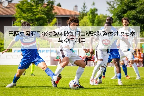 巴萨复盘亚马尔边路突破如何重塑球队整体进攻节奏与空间利用