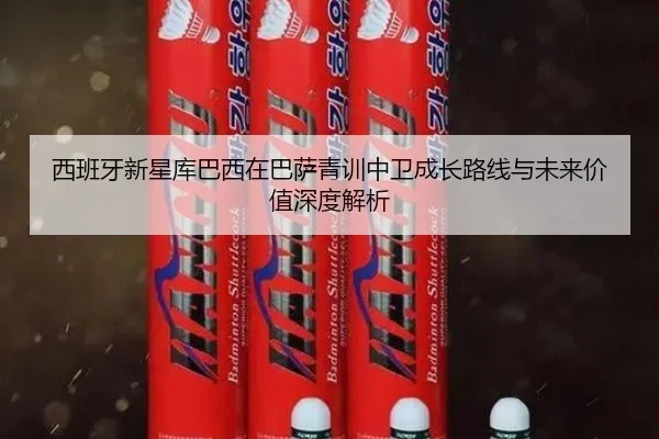 西班牙新星库巴西在巴萨青训中卫成长路线与未来价值深度解析